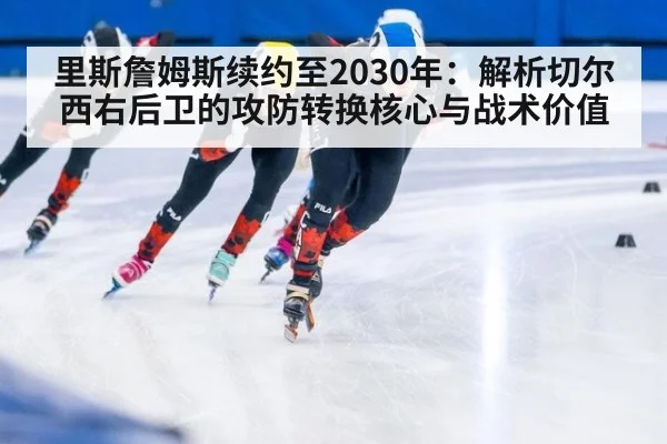 里斯詹姆斯续约至2030年：解析切尔西右后卫的攻防转换核心与战术价值
